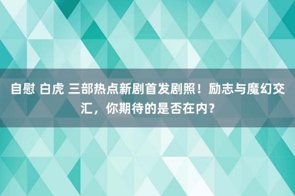 自慰 白虎 三部热点新剧首发剧照！励志与魔幻交汇，你期待的是否在内？