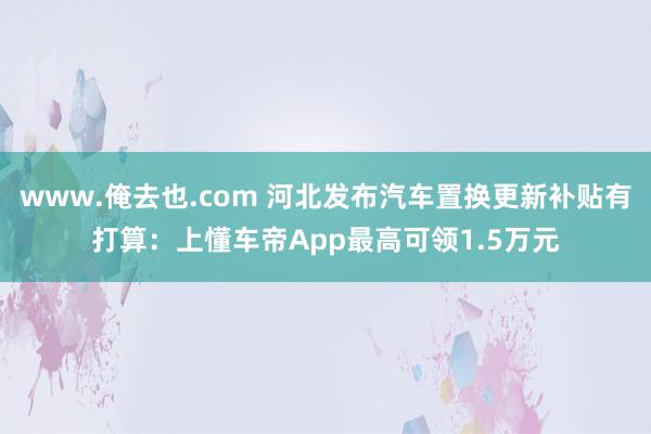 www.俺去也.com 河北发布汽车置换更新补贴有打算：上懂车帝App最高可领1.5万元