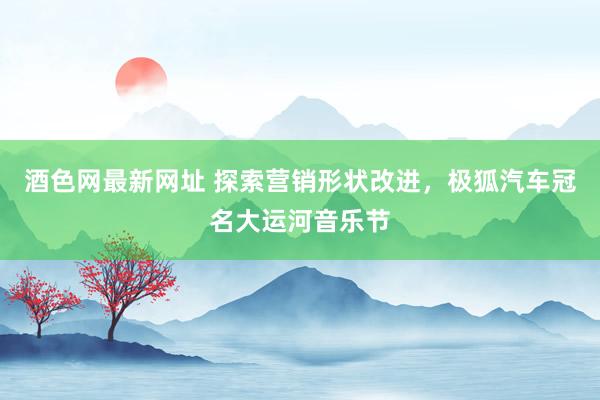 酒色网最新网址 探索营销形状改进，极狐汽车冠名大运河音乐节