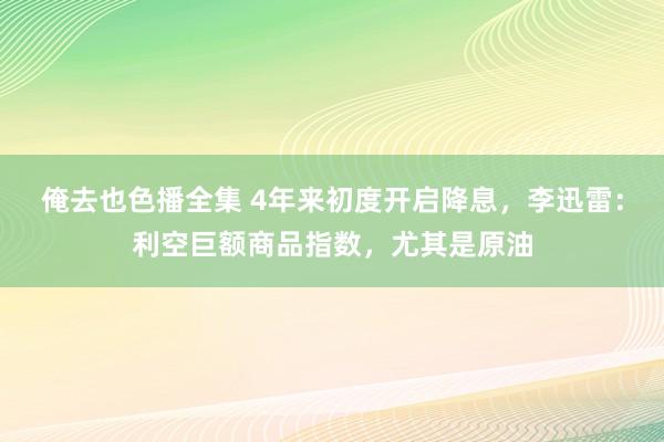 俺去也色播全集 4年来初度开启降息，李迅雷：利空巨额商品指数，尤其是原油