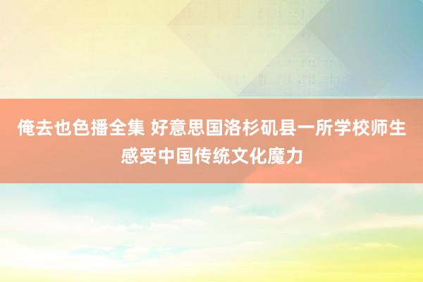 俺去也色播全集 好意思国洛杉矶县一所学校师生感受中国传统文化魔力