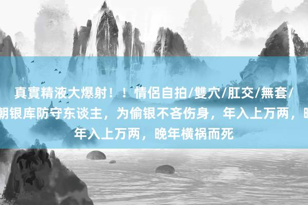 真實精液大爆射！！情侶自拍/雙穴/肛交/無套/大量噴精 清朝银库防守东谈主，为偷银不吝伤身，年入上万两，晚年横祸而死