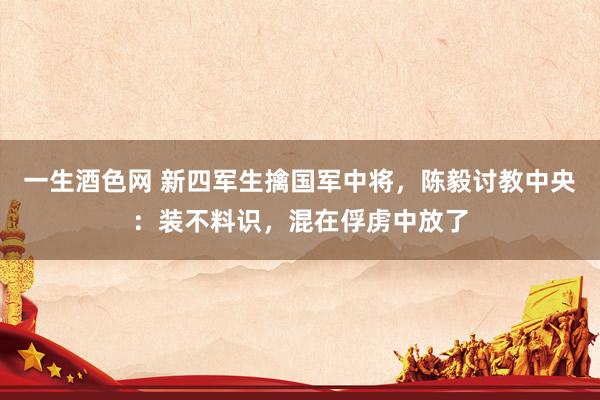 一生酒色网 新四军生擒国军中将，陈毅讨教中央：装不料识，混在俘虏中放了