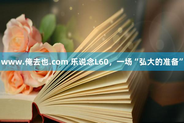 www.俺去也.com 乐说念L60，一场“弘大的准备”