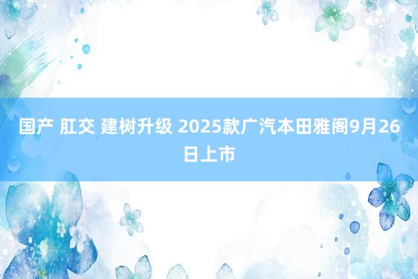 国产 肛交 建树升级 2025款广汽本田雅阁9月26日上市