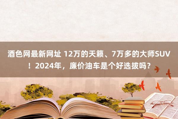 酒色网最新网址 12万的天籁、7万多的大师SUV！2024年，廉价油车是个好选拔吗？