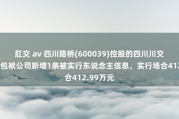 肛交 av 四川路桥(600039)控股的四川川交路桥有限包袱公司新增1条被实行东说念主信息，实行场合412.99万元