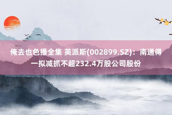 俺去也色播全集 英派斯(002899.SZ)：南通得一拟减抓不超232.4万股公司股份