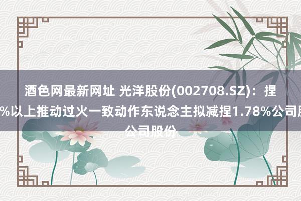 酒色网最新网址 光洋股份(002708.SZ)：捏股5%以上推动过火一致动作东说念主拟减捏1.78%公司股份