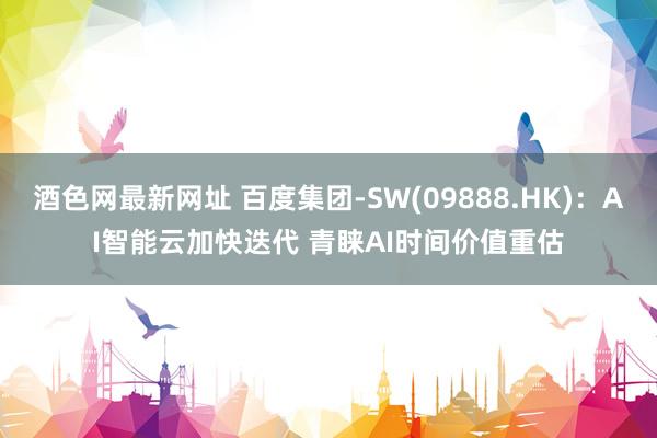 酒色网最新网址 百度集团-SW(09888.HK)：AI智能云加快迭代 青睐AI时间价值重估