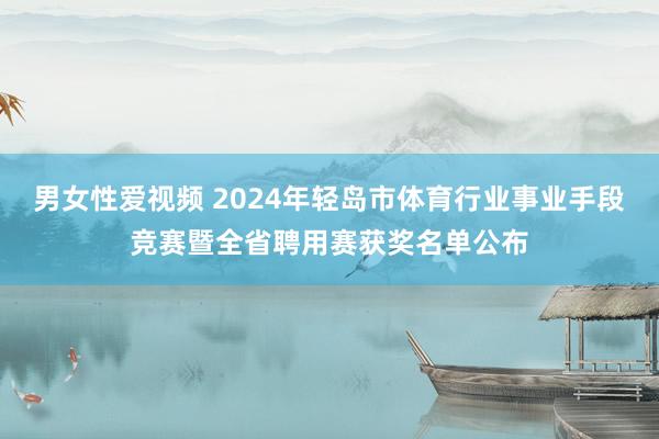 男女性爱视频 2024年轻岛市体育行业事业手段竞赛暨全省聘用赛获奖名单公布