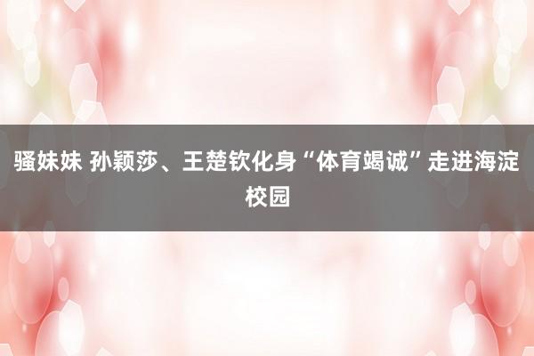 骚妹妹 孙颖莎、王楚钦化身“体育竭诚”走进海淀校园