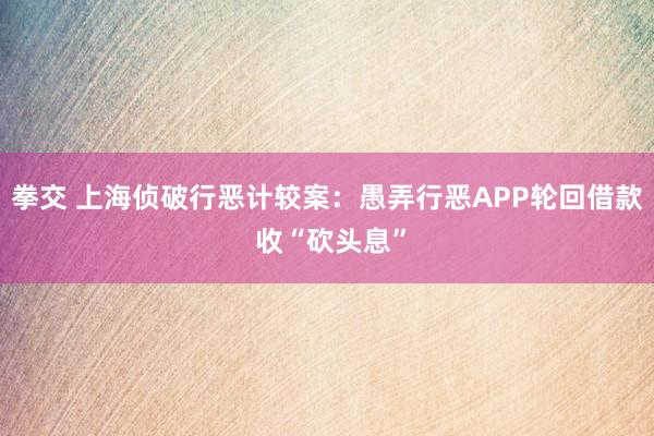 拳交 上海侦破行恶计较案：愚弄行恶APP轮回借款 收“砍头息”