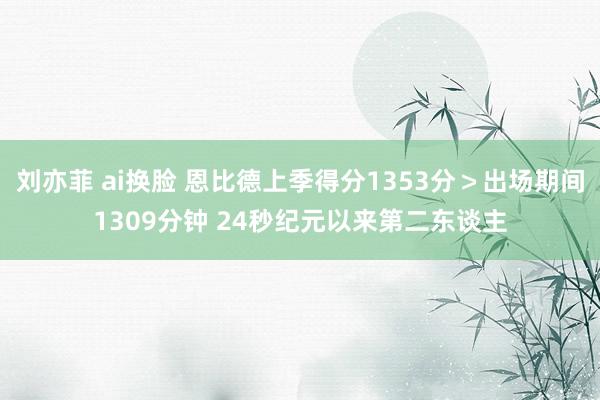 刘亦菲 ai换脸 恩比德上季得分1353分＞出场期间1309分钟 24秒纪元以来第二东谈主