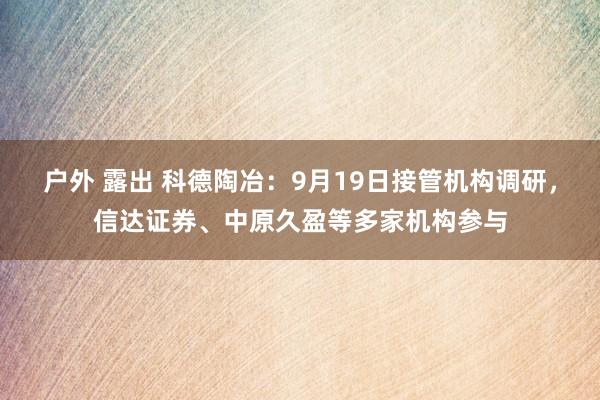 户外 露出 科德陶冶：9月19日接管机构调研，信达证券、中原久盈等多家机构参与