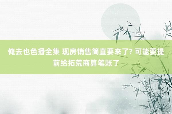 俺去也色播全集 现房销售简直要来了? 可能要提前给拓荒商算笔账了