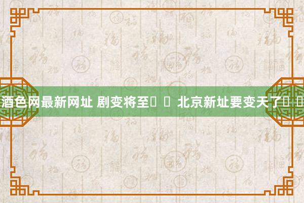 酒色网最新网址 剧变将至❗️北京新址要变天了❗️