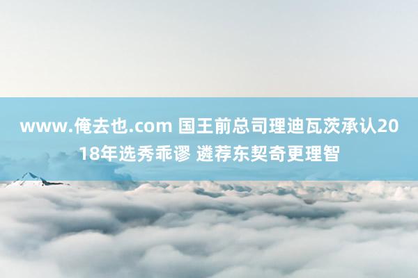 www.俺去也.com 国王前总司理迪瓦茨承认2018年选秀乖谬 遴荐东契奇更理智