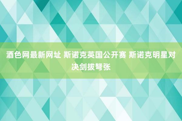 酒色网最新网址 斯诺克英国公开赛 斯诺克明星对决剑拔弩张