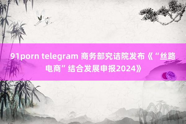 91porn telegram 商务部究诘院发布《“丝路电商”结合发展申报2024》