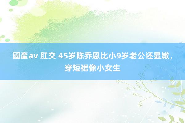 國產av 肛交 45岁陈乔恩比小9岁老公还显嫩，穿短裙像小女生