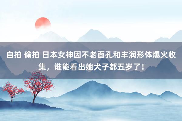 自拍 偷拍 日本女神因不老面孔和丰润形体爆火收集，谁能看出她犬子都五岁了！