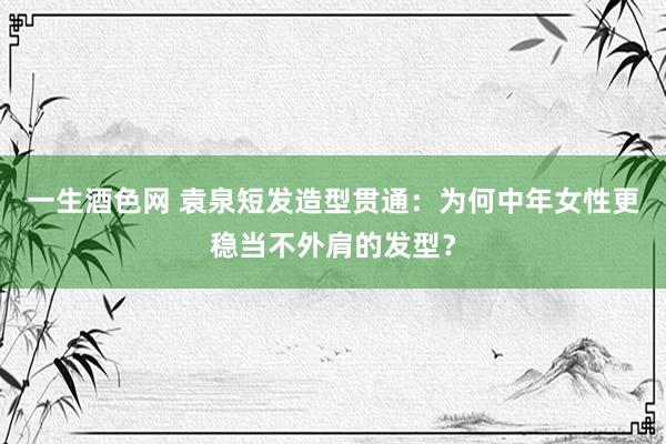 一生酒色网 袁泉短发造型贯通：为何中年女性更稳当不外肩的发型？