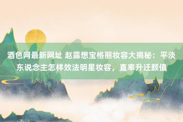 酒色网最新网址 赵露想宝格丽妆容大揭秘：平淡东说念主怎样效法明星妆容，直率升迁颜值