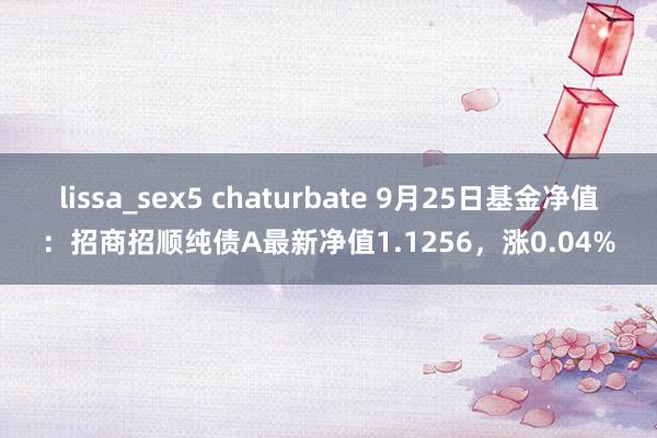 lissa_sex5 chaturbate 9月25日基金净值：招商招顺纯债A最新净值1.1256，涨0.04%