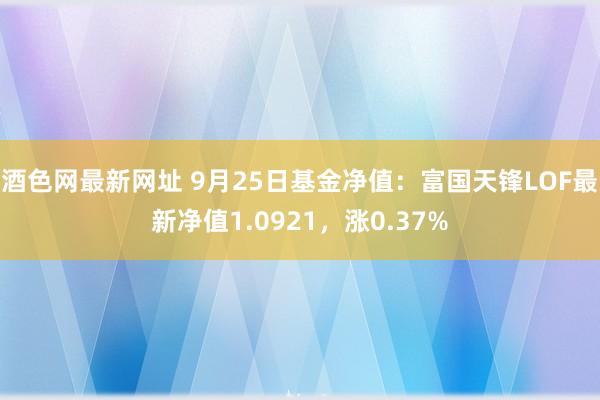 酒色网最新网址 9月25日基金净值：富国天锋LOF最新净值1.0921，涨0.37%