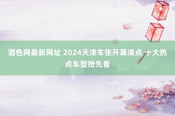 酒色网最新网址 2024天津车张开幕清点 十大热点车型抢先看