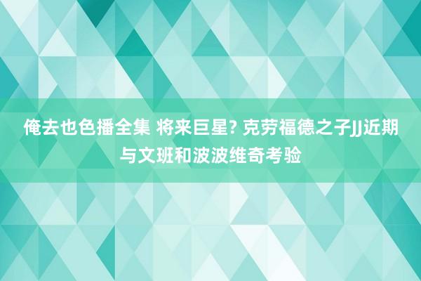 俺去也色播全集 将来巨星? 克劳福德之子JJ近期与文班和波波维奇考验