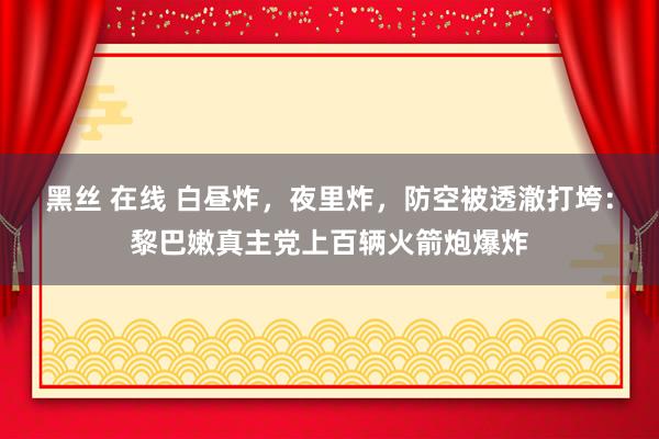 黑丝 在线 白昼炸，夜里炸，防空被透澈打垮：黎巴嫩真主党上百辆火箭炮爆炸