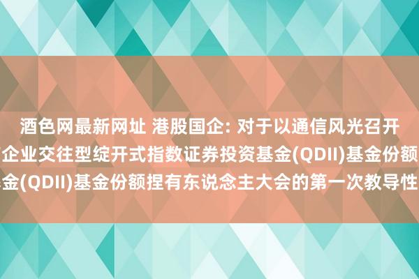 酒色网最新网址 港股国企: 对于以通信风光召开中原中证香港内地国有企业交往型绽开式指数证券投资基金(QDII)基金份额捏有东说念主大会的第一次教导性公告