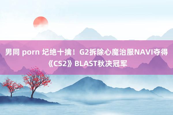 男同 porn 圮绝十擒！G2拆除心魔治服NAVI夺得《CS2》BLAST秋决冠军