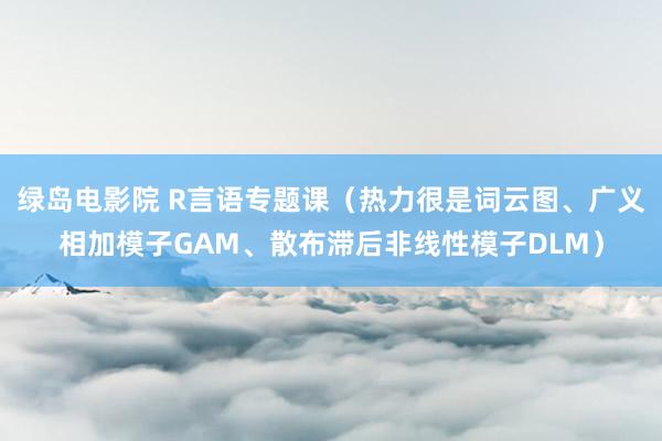 绿岛电影院 R言语专题课（热力很是词云图、广义相加模子GAM、散布滞后非线性模子DLM）