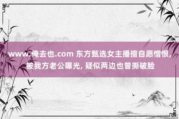 www.俺去也.com 东方甄选女主播擅自愿憎恨， 被我方老公曝光， 疑似两边也曾撕破脸