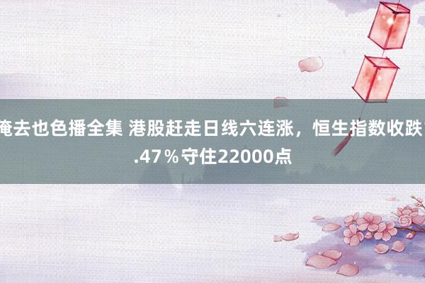 俺去也色播全集 港股赶走日线六连涨，恒生指数收跌1.47％守住22000点