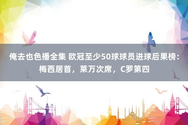 俺去也色播全集 欧冠至少50球球员进球后果榜：梅西居首，莱万次席，C罗第四