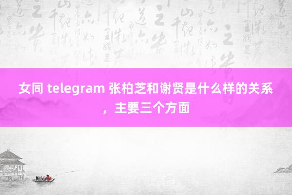 女同 telegram 张柏芝和谢贤是什么样的关系，主要三个方面