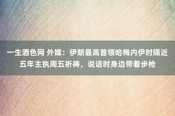 一生酒色网 外媒：伊朗最高首领哈梅内伊时隔近五年主执周五祈祷，说话时身边带着步枪