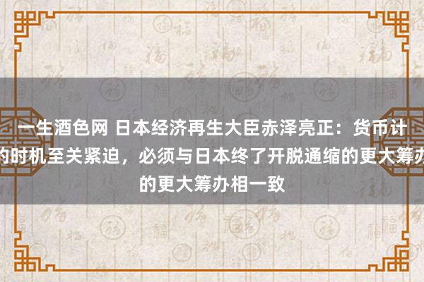 一生酒色网 日本经济再生大臣赤泽亮正：货币计谋变动的时机至关紧迫，必须与日本终了开脱通缩的更大筹办相一致