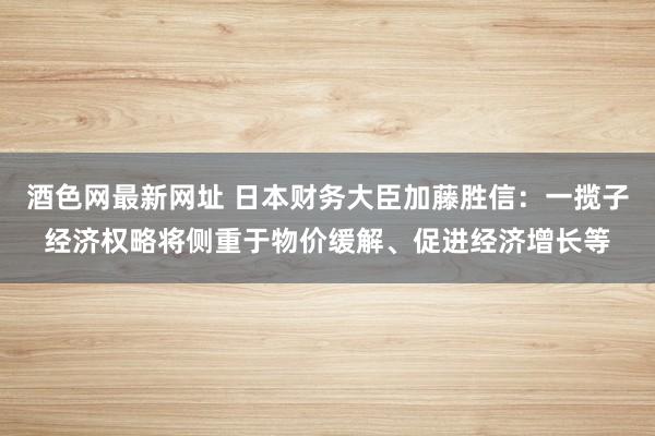 酒色网最新网址 日本财务大臣加藤胜信：一揽子经济权略将侧重于物价缓解、促进经济增长等