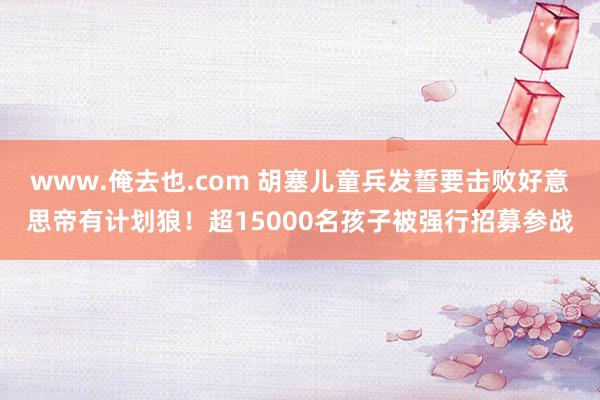 www.俺去也.com 胡塞儿童兵发誓要击败好意思帝有计划狼！超15000名孩子被强行招募参战