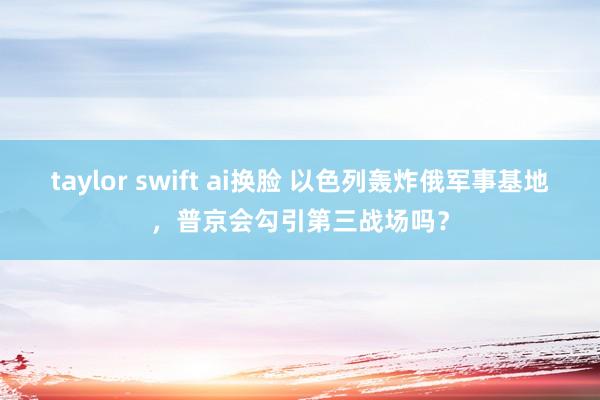 taylor swift ai换脸 以色列轰炸俄军事基地，普京会勾引第三战场吗？