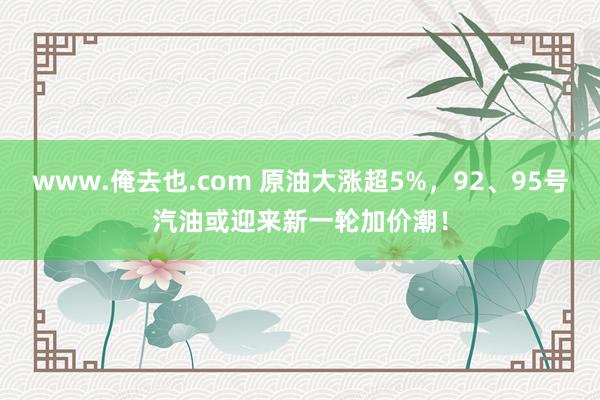 www.俺去也.com 原油大涨超5%，92、95号汽油或迎来新一轮加价潮！