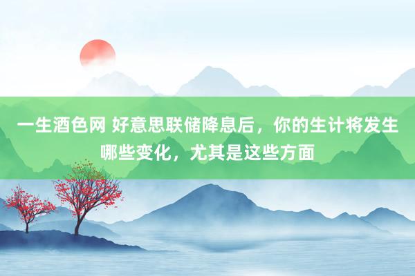 一生酒色网 好意思联储降息后，你的生计将发生哪些变化，尤其是这些方面