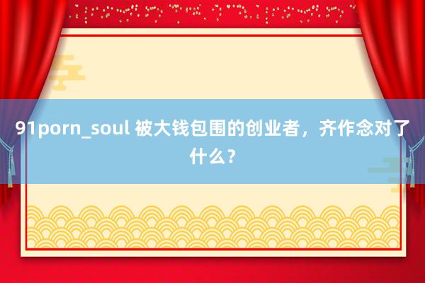 91porn_soul 被大钱包围的创业者，齐作念对了什么？