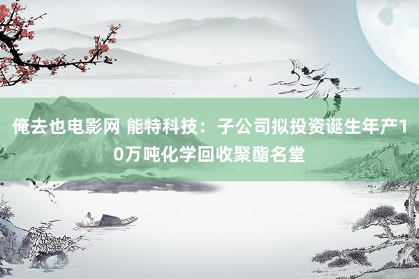 俺去也电影网 能特科技：子公司拟投资诞生年产10万吨化学回收聚酯名堂