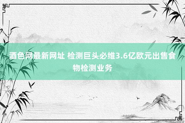 酒色网最新网址 检测巨头必维3.6亿欧元出售食物检测业务